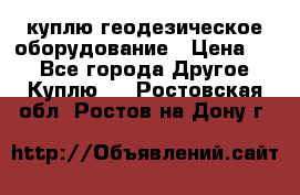 куплю геодезическое оборудование › Цена ­ - - Все города Другое » Куплю   . Ростовская обл.,Ростов-на-Дону г.